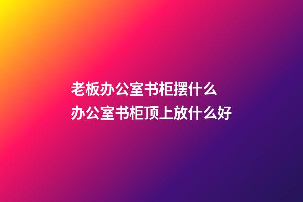 老板办公室书柜摆什么 办公室书柜顶上放什么好